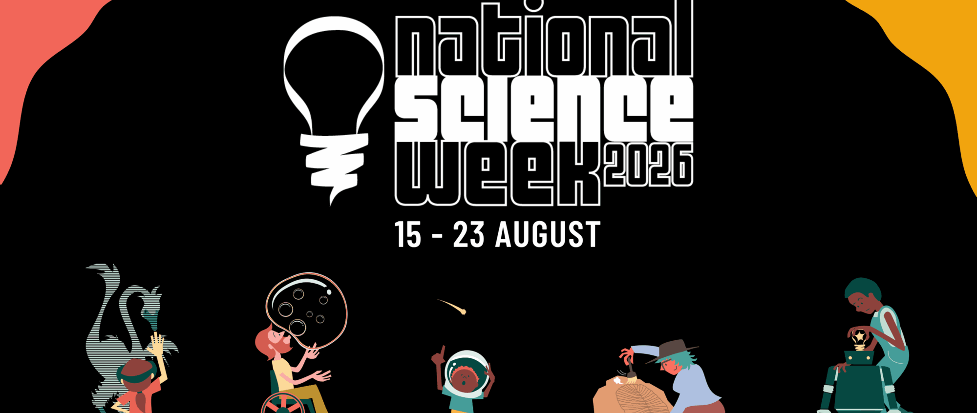 Black banner for National Science Week 2026 with website (scienceweek.net.au) and event dates (15 - 23 August). Banner also contains 5 science activity characters, showing people taking part in science-related activities.